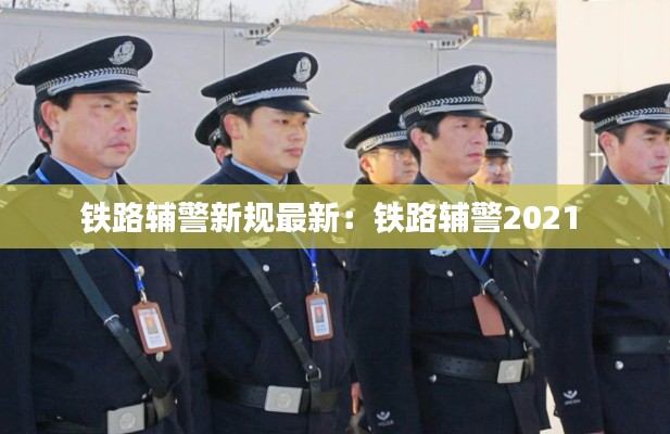 鐵路輔警新規(guī)最新:鐵路輔警2021
