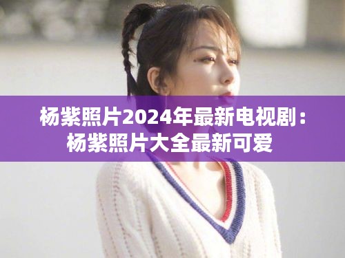 楊紫照片2024年最新電視劇:楊紫照片大全最新可愛