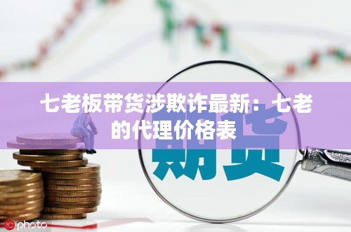 七老板帶貨涉欺詐最新:七老的代理價格表