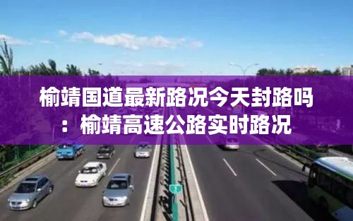榆靖國道最新路況今天封路嗎:榆靖高速公路實時路況