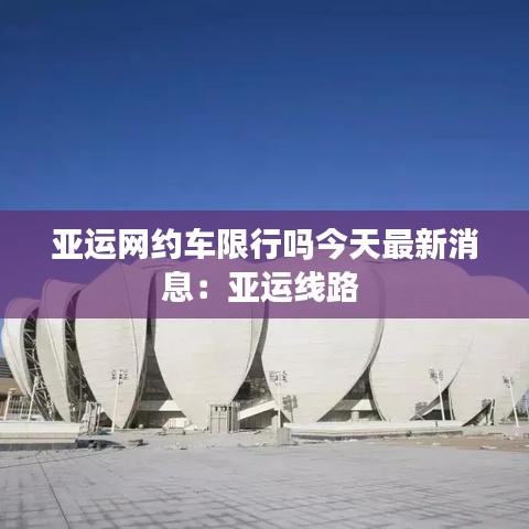 亞運網約車限行嗎今天最新消息：亞運線路 