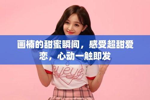 畫(huà)楠的甜蜜瞬間，感受超甜愛(ài)戀，心動(dòng)一觸即發(fā)