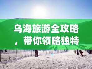 烏海旅游全攻略,帶你領略獨特魅力!