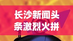 長沙新聞頭條激烈火拼!