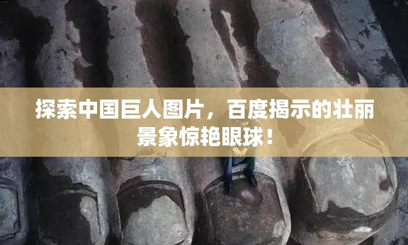 探索中國巨人圖片，百度揭示的壯麗景象驚艷眼球！
