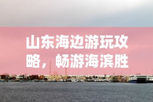 山東海邊游玩攻略，暢游海濱勝地，盡享愜意時(shí)光！