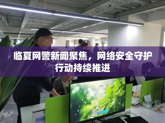 臨夏網(wǎng)警新聞聚焦，網(wǎng)絡(luò)安全守護(hù)行動(dòng)持續(xù)推進(jìn)