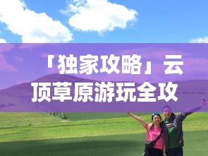 「獨(dú)家攻略」云頂草原游玩全攻略，讓你暢游草原不迷路！