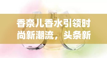 香奈兒香水引領時尚新潮流,頭條新聞揭秘風尚變遷