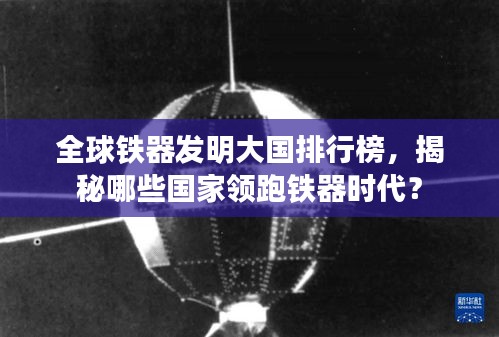 全球鐵器發(fā)明大國排行榜,揭秘哪些國家領(lǐng)跑鐵器時代?