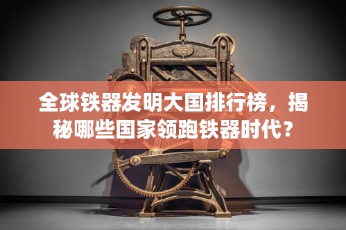 全球鐵器發(fā)明大國排行榜,揭秘哪些國家領(lǐng)跑鐵器時代?