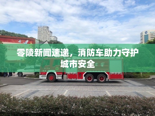 零陵新聞速遞,消防車助力守護城市安全