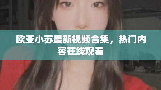 歐亞小蘇最新視頻合集,熱門內容在線觀看